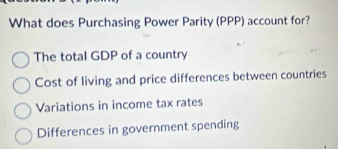 What does Purchasing Power Parity (PPP) account for?
The total GDP of a country
Cost of living and price differences between countries
Variations in income tax rates
Differences in government spending