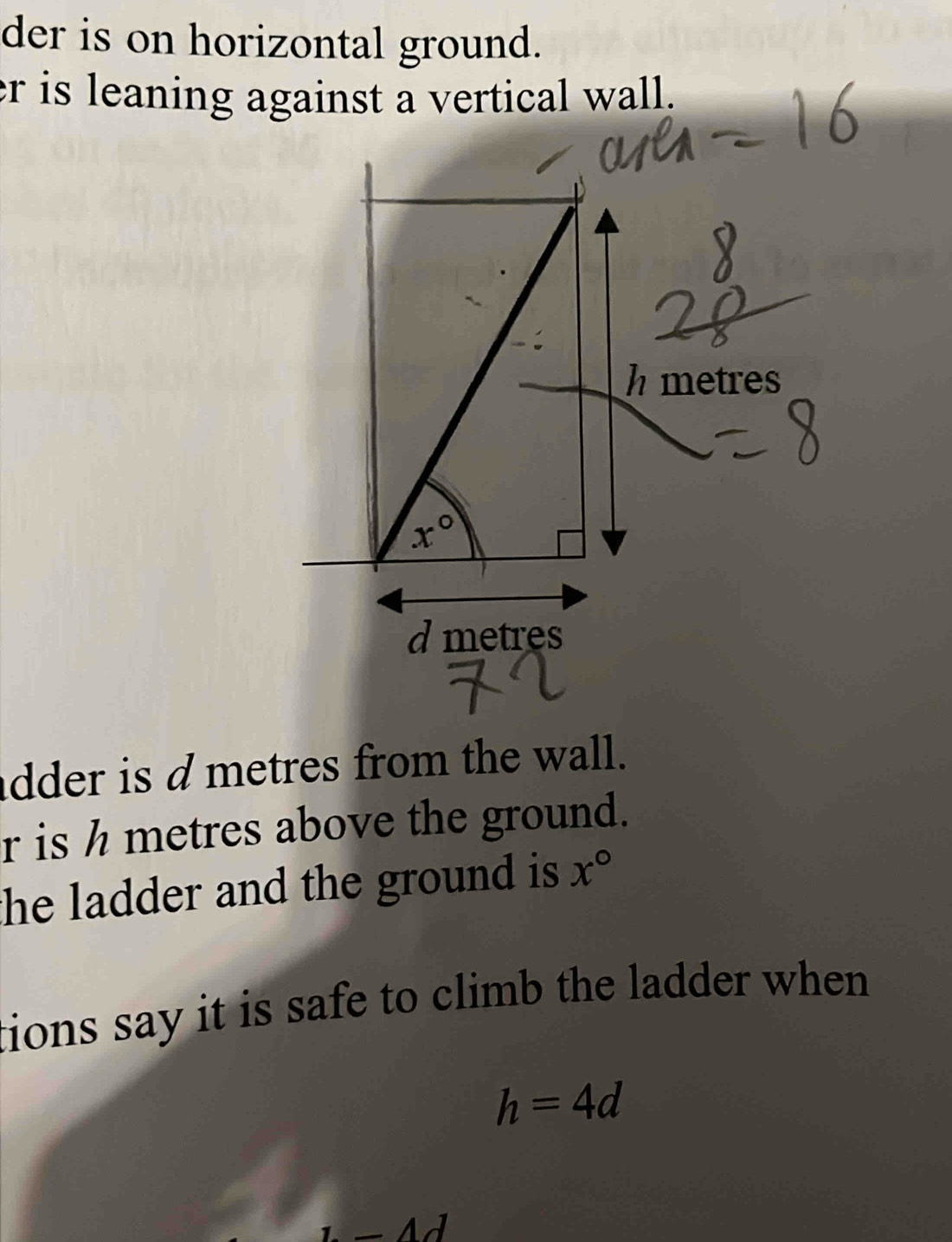 der is on horizontal ground.
er is leaning against a vertical wall.
metres
d metres
dder is dmetres from the wall.
r is h metres above the ground.
he ladder and the ground is x°
tions say it is safe to climb the ladder when .
h=4d
1-4d