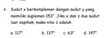 Sudut x berkomplemen dengan sudut y yang
memiliki suplemen 153°. Jika x dan z dua sudut
luar sepihak, maka nilai z adalah
a. 117° b. 137° C. 63° d. 147°