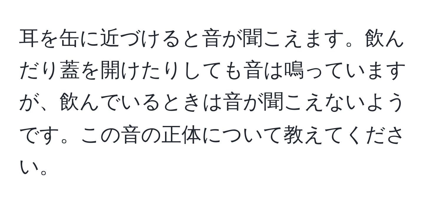 耳を缶に近づけると音が聞こえます。飲んだり蓋を開けたりしても音は鳴っていますが、飲んでいるときは音が聞こえないようです。この音の正体について教えてください。