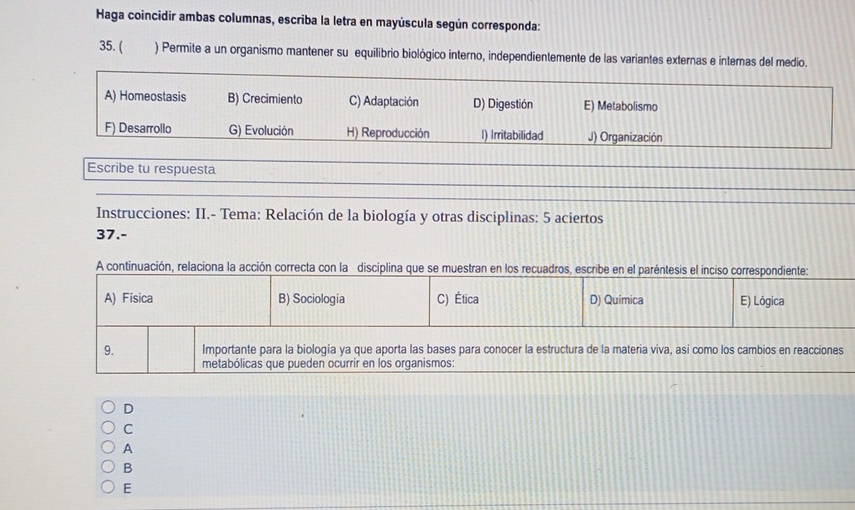 Haga coincidir ambas columnas, escriba la letra en mayúscula según corresponda:
35. ( ) Permite a un organismo mantener su equilibrio biológico interno, independientemente de las variantes externas e internas del medio.
A) Homeostasis B) Crecimiento C) Adaptación D) Digestión E) Metabolismo
F) Desarrollo G) Evolución H) Reproducción I) Irritabilidad J) Organización
Escribe tu respuesta
Instrucciones: II.- Tema: Relación de la biología y otras disciplinas: 5 aciertos
37.-
A continuación, relaciona la acción correcta con la disciplina que se muestran en los recuadros, escribe en el paréntesis el inciso correspondiente:
A) Física B) Sociología C) Ética D) Quimica E) Lógica
9. Importante para la biologia ya que aporta las bases para conocer la estructura de la materia viva, así como los cambios en reacciones
metabólicas que pueden ocurrir en los organismos:
D
C
A
B
E