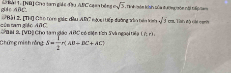 [NB] Cho tam giác đều ABC cạnh bằng asqrt(3) L Tính bán kính của đường tròn nội tiếp tam 
giác ABC. 
*Bài 2. [TH] Cho tam giác đều ABC ngoại tiếp đường tròn bán kính sqrt(3)cm. Tính độ dài cạnh 
của tam giác ABC, 
# Bài 3. [VD] Cho tam giác ABC có diện tích Svà ngoại tiếp (I;r). 
Chứng minh rằng: S= 1/2 r(AB+BC+AC)