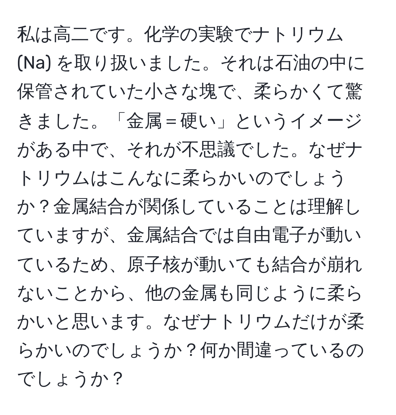 私は高二です。化学の実験でナトリウム (Na) を取り扱いました。それは石油の中に保管されていた小さな塊で、柔らかくて驚きました。「金属＝硬い」というイメージがある中で、それが不思議でした。なぜナトリウムはこんなに柔らかいのでしょうか？金属結合が関係していることは理解していますが、金属結合では自由電子が動いているため、原子核が動いても結合が崩れないことから、他の金属も同じように柔らかいと思います。なぜナトリウムだけが柔らかいのでしょうか？何か間違っているのでしょうか？