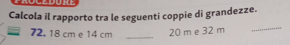 Calcola il rapporto tra le seguenti coppie di grandezze.
72. 18 cm e 14 cm _
20 m e 32 m
_