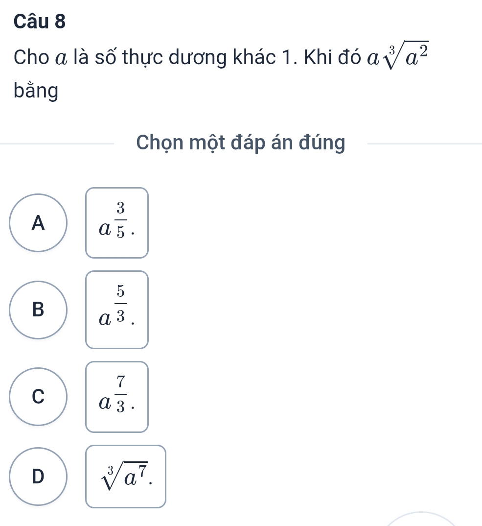 Cho a là số thực dương khác 1. Khi đó asqrt[3](a^2)
bằng
Chọn một đáp án đúng
A a^(frac 3)5.
B a^(frac 5)3.
C a^(frac 7)3.
D sqrt[3](a^7).