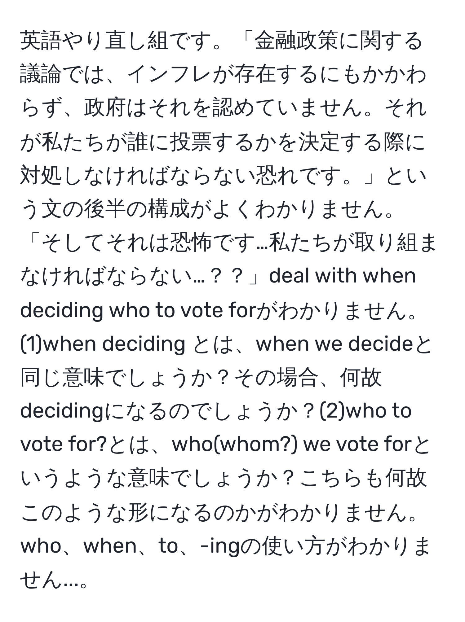 英語やり直し組です。「金融政策に関する議論では、インフレが存在するにもかかわらず、政府はそれを認めていません。それが私たちが誰に投票するかを決定する際に対処しなければならない恐れです。」という文の後半の構成がよくわかりません。「そしてそれは恐怖です…私たちが取り組まなければならない…？？」deal with when deciding who to vote forがわかりません。(1)when deciding とは、when we decideと同じ意味でしょうか？その場合、何故decidingになるのでしょうか？(2)who to vote for?とは、who(whom?) we vote forというような意味でしょうか？こちらも何故このような形になるのかがわかりません。who、when、to、-ingの使い方がわかりません...。