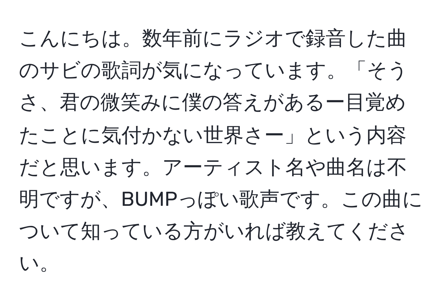 こんにちは。数年前にラジオで録音した曲のサビの歌詞が気になっています。「そうさ、君の微笑みに僕の答えがあるー目覚めたことに気付かない世界さー」という内容だと思います。アーティスト名や曲名は不明ですが、BUMPっぽい歌声です。この曲について知っている方がいれば教えてください。