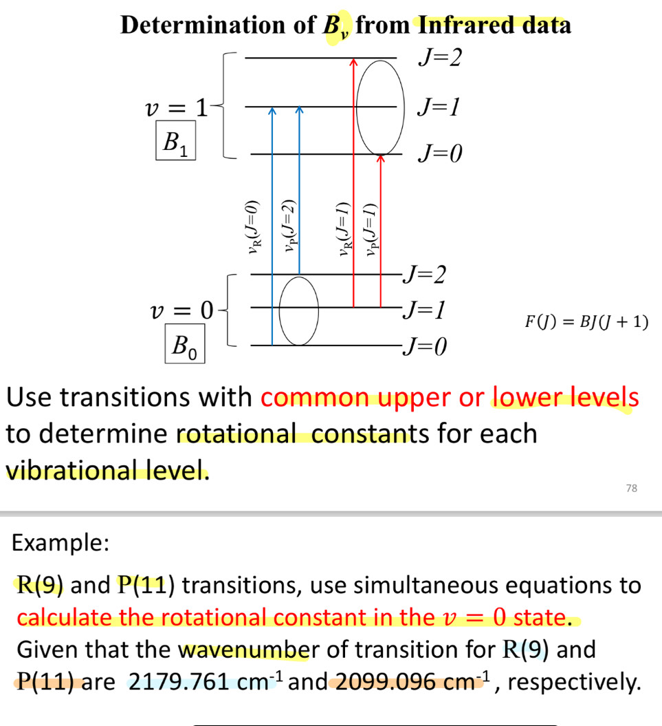 Determination of B, from Infrared data
F(J)=BJ(J+1)
Use transitions with common upper or lower levels
to determine rotational constants for each
vibrational level.
78
Example:
R(9) and P(11) transitions, use simultaneous equations to
calculate the rotational constant in the v=0 state.
Given that the wavenumber of transition for R(9) and
P(11) are 2179.761cm^(-1) and 2099.096cm^(-1) , respectively.