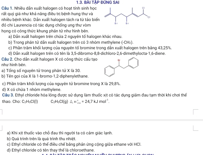 BÀI TẠP ĐÚNG SAI
Câu 1. Nhiều dẫn xuất halogen có hoạt tính sinh học
rất quý giá như khả năng điều trị bệnh hung thư và
nhiều bệnh khác. Dẫn xuất halogen tách ra từ tảo biển
đó chi Laurencia có tác dụng chống ung thư vòm
họng có công thức khung phân tử như hình bên.
a) Dẫn xuất halogen trên chứa 2 nguyên tố halogen khác nhau.
b) Trong phân tử dẫn xuất halogen trên có 3 nhóm methylene (-CH₂).
c) Phần trăm khối lượng của nguyên tố bromine trong dẫn xuất halogen trên bằng 43,25%.
d) Dẫn xuất halogen trên có tên là 3,5-dibromo-8,8-dichloro-2,6-dimethylocta-1,6-diene.
Câu 2. Cho dẫn xuất halogen X có công thức cấu tạo
như hình bên.
a) Tổng số nguyên tử trong phân tứ X là 30.
b) Tên gọi của X là 1-bromo-1,2-diphenylethane.
c) Phần trăm khối lượng của nguyên tử bromine trong X là 29,8%.
d) X có chứa 1 nhóm methylene.
Câu 3. Ethyl chloride hóa lỏng được sử dụng làm thuốc xịt có tác dụng giảm đau tạm thời khi chơi thể
thao. Cho: C_2H_5Cl(l) C_2H_5Cl(g)△ _rH_(298)°=24,7kJmol^(-1).
a) Khi xịt thuốc vào chỗ đau thì người ta có cảm giác lạnh.
b) Quá trình trên là quá trình thu nhiệt.
c) Ethyl chloride có thể điều chế bằng phản ứng cộng giữa ethane với HCl.
d) Ethyl chloride có tên thay thế là chloroethane.