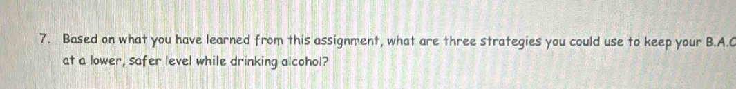 Based on what you have learned from this assignment, what are three strategies you could use to keep your B.A.C 
at a lower, safer level while drinking alcohol?