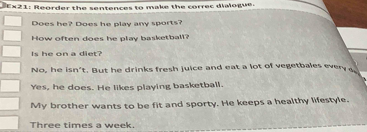 Ex21: Reorder the sentences to make the correc dialogue.
Does he? Does he play any sports?
How often does he play basketball?
Is he on a diet?
No, he isn't. But he drinks fresh juice and eat a lot of vegetbales every
Yes, he does. He likes playing basketball.
My brother wants to be fit and sporty. He keeps a healthy lifestyle.
Three times a week.