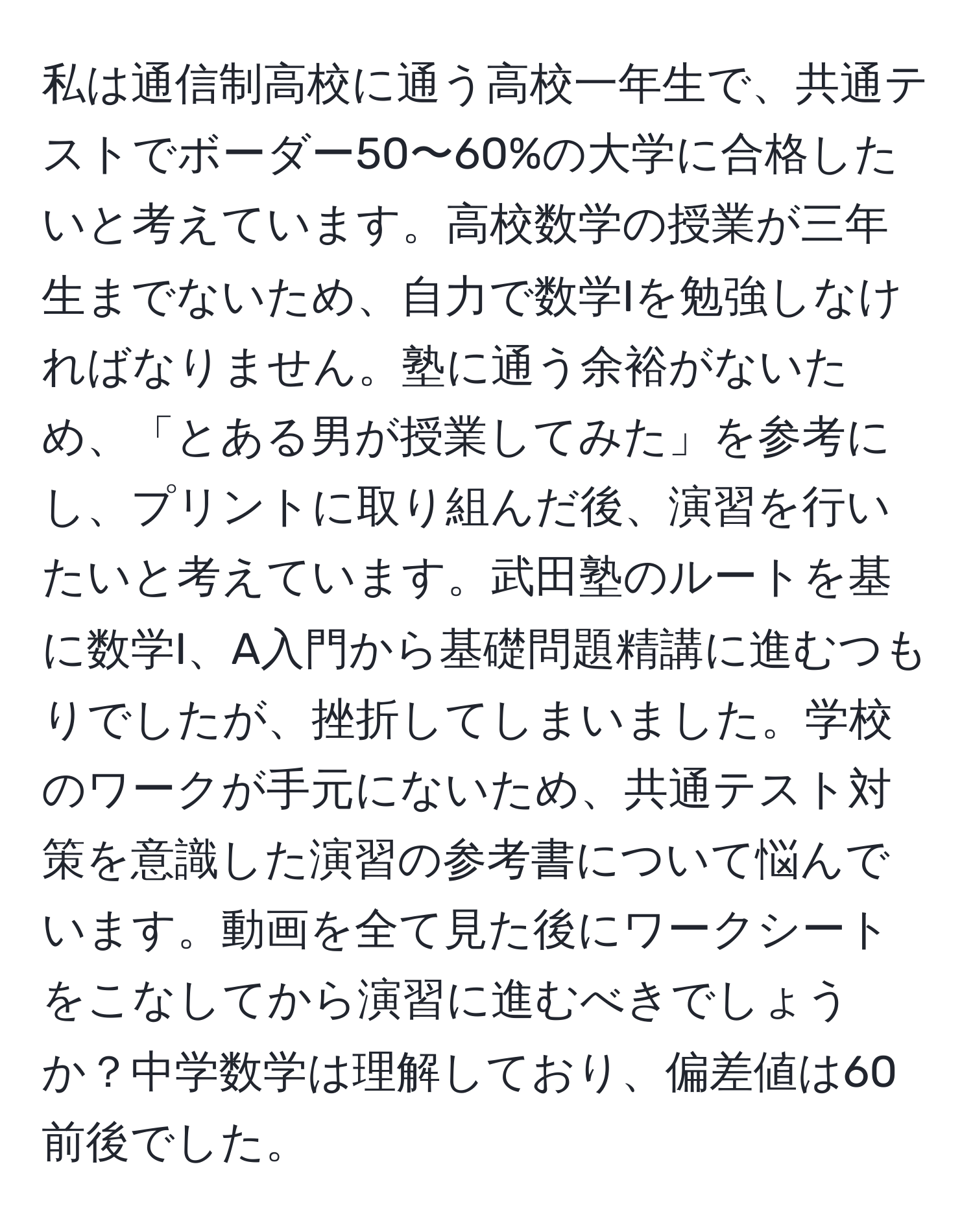 私は通信制高校に通う高校一年生で、共通テストでボーダー50〜60%の大学に合格したいと考えています。高校数学の授業が三年生までないため、自力で数学Iを勉強しなければなりません。塾に通う余裕がないため、「とある男が授業してみた」を参考にし、プリントに取り組んだ後、演習を行いたいと考えています。武田塾のルートを基に数学I、A入門から基礎問題精講に進むつもりでしたが、挫折してしまいました。学校のワークが手元にないため、共通テスト対策を意識した演習の参考書について悩んでいます。動画を全て見た後にワークシートをこなしてから演習に進むべきでしょうか？中学数学は理解しており、偏差値は60前後でした。