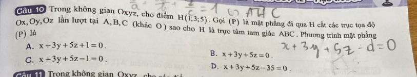 Cầu 10 Trong không gian Oxyz, cho điểm H(1;3;5). Gọi (P) là mặt phẳng đi qua H cắt các trục tọa độ
Ox, Oy, Oz lần lượt tại A, B, C (khác O) sao cho H là trực tâm tam giác ABC. Phương trình mặt phẳng
(P) là
A. x+3y+5z+1=0.
B. x+3y+5z=0.
C. x+3y+5z-1=0.
D. x+3y+5z-35=0. 
m Trong không gian Oxvz ch