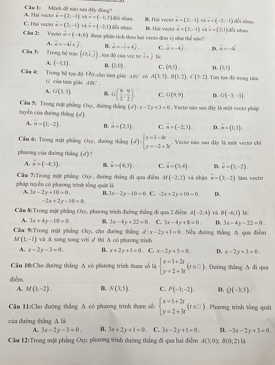 Mệnh đề nào sau dây đúng?
A. Hai vecto vector u=(2;-1) và vector v=(-1;2) đối nhau. B. Hai vectơ vector u=(2;-1) và vector v=(-2;-1) đối nhau.
C. Hai vectơ vector u=(2;-1) và vector v=(-2;1) đối nhau. D. Hai vectơ vector u=(2;-1) và vector v=(2;1) đối nhau.
Câu 2: Vectơ vector a=(-4;0) được phân tích theo hai vectơ đơn vị như thế nào?
A. vector a=-4vector i+vector j. B. vector a=-vector i+4vector j. C. vector a=-4vector j. D. vector a=-4vector i.
Câu 3: Trong hệ trục (O;vector i;vector j) , tọa độ của vec tơ vector i+vector j là:
A. (-1;1). B. (1;0).
C. (0;1). D. (1;1).
Câu 4: Trong hệ tọa độ Oxy cho tam giác ABC có A(3;5),B(1;2),C(5;2) Tìm tọa độ trọng tâm
G của tam giác ABC .
A. G(3;3).
B. G( 9/2 ; 9/2 ). C. G(9;9). D. G(-3;-3).
Câu 5: Trong mặt phẳng Oxy, đường thẳng (d) :x-2y+3=0. Vectơ nào sau đây là một vectơ pháp
tuyến của đường thẳng (d).
A. vector n=(1;-2). B. vector n=(2;1). C. vector n=(-2;3). D. vector n=(1;3).
Câu 6: Trong mặt phẳng Oxy , đường thắng (d):beginarrayl x=1-4t y=-2+3tendarray.. Vectơ nào sau đây là một vectơ chỉ
phương của đường thẳng (d)?
A. vector u=(-4;3). vector u=(4;3). C. vector u=(3;4). D. vector u=(1;-2).
B.
Câu 7:Trong mặt phẳng Oxy, đường thẳng đi qua điểm M(-2;2) và nhận vector n=(3;-2) làm vectơ
pháp tuyến có phương trình tổng quát là
A. 3x-2y+10=0. B. 3x-2y-10=0. C. -2x+2y+10=0. D.
-2x+2y-10=0.
Câu 8:Trong mặt phẳng Oxy, phương trình đường thẳng đi qua 2 điểm A(-2;4) và B(-6;1) là:
A. 3x+4y-10=0. B. 3x-4y+22=0 C. 3x-4y+8=0. D. 3x-4y-22=0.
Câu 9:Trong mặt phẳng Oxy, cho đường thắng d:x-2y+1=0. Nếu đường thắng A qua điểm
M(1;-1) và △ song song với d thì △ có phương trình
A. x-2y-3=0 B. x+2y+1=0 C. x-2y+5=0. D. x-2y+3=0.
Câu 10:Cho đường thẳng Δ có phương trình tham số là beginarrayl x=1+2t y=2+3tendarray. (t∈ □ ). Đường thắng Δ đi qua
điểm.
A. M(1;-2). B. N(3;5). C. P(-1;-2). D. Q(-3;5).
Câu 11:Cho đường thẳng △ có phương trình tham số: beginarrayl x=1+2t y=2+3tendarray. (t∈ □ ). Phương trình tổng quát
của đường thắng △ I_a
A. 3x-2y-3=0. B. 3x+2y+1=0. C. 3x-2y+1=0. D. -3x-2y+3=0.
Câu 12:Trong mặt phẳng Oxy 2, phương trình dường thẳng đi qua hai điểm A(3;0);B(0;2) là