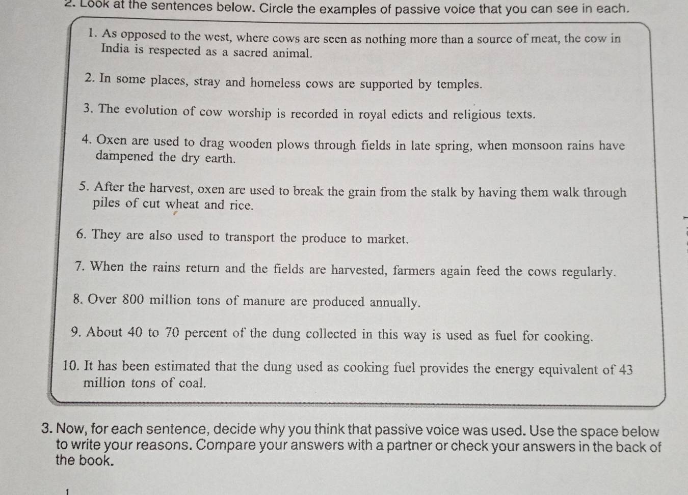 Look at the sentences below. Circle the examples of passive voice that you can see in each. 
1. As opposed to the west, where cows are seen as nothing more than a source of meat, the cow in 
India is respected as a sacred animal. 
2. In some places, stray and homeless cows are supported by temples. 
3. The evolution of cow worship is recorded in royal edicts and religious texts. 
4. Oxen are used to drag wooden plows through fields in late spring, when monsoon rains have 
dampened the dry earth. 
5. After the harvest, oxen are used to break the grain from the stalk by having them walk through 
piles of cut wheat and rice. 
6. They are also used to transport the produce to market. 
7. When the rains return and the fields are harvested, farmers again feed the cows regularly. 
8. Over 800 million tons of manure are produced annually. 
9. About 40 to 70 percent of the dung collected in this way is used as fuel for cooking. 
10. It has been estimated that the dung used as cooking fuel provides the energy equivalent of 43
million tons of coal. 
3. Now, for each sentence, decide why you think that passive voice was used. Use the space below 
to write your reasons. Compare your answers with a partner or check your answers in the back of 
the book.