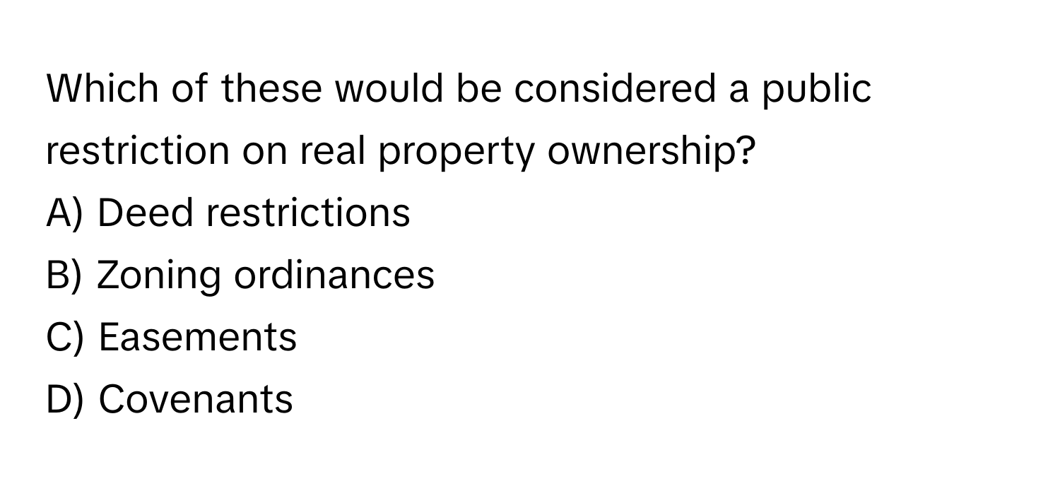 Which of these would be considered a public restriction on real property ownership? 

A) Deed restrictions 
B) Zoning ordinances 
C) Easements 
D) Covenants