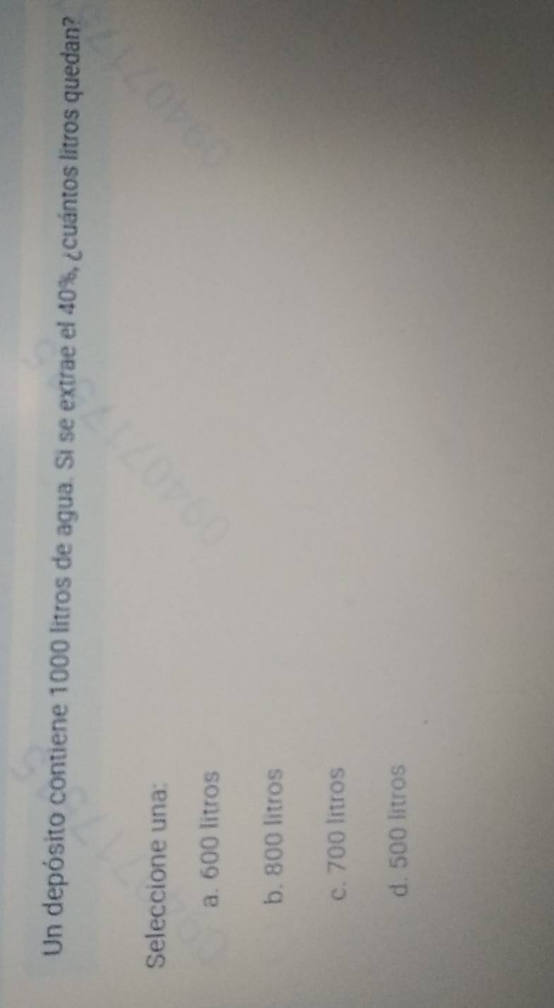 Un depósito contiene 1000 litros de agua. Si se extrae el 40%, ¿cuántos litros quedan?
Seleccione una:
a. 600 litros
b. 800 litros
c. 700 litros
d. 500 litros