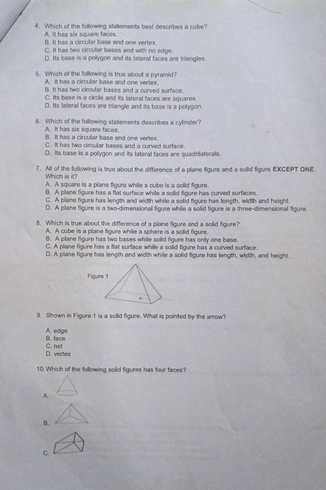 Which of the following statements best describes a cube?
A. It has six square faces.
B. It has a circular base and one vertex.
C. It has two circular bases and with no edge.
D. Its base is a polygon and its lateral faces are triangles.
5. Which of the following is true about a pyramid?
A. It has a circular base and one vertex.
B. It has two circular bases and a curved surface.
C. Its base is a circle and its lateral faces are squares.
D. Its lateral faces are triangle and its base is a polygon.
6. Which of the following statements describes a cylinder?
A. It has six square faces.
B. It has a circular base and one vertex.
C. It has two circular bases and a curved surface.
D. Its base is a polygon and its lateral faces are quadrilaterals.
7. All of the following is true about the difference of a plane figure and a solid figure EXCEPT ONE.
Which is it?
A. A square is a plane figure while a cube is a solid figure.
B. A plane figure has a flat surface while a solid figure has curved surfaces.
C. A plane figure has length and width while a solid figure has length, width and height.
D. A plane figure is a two-dimensional figure while a solid figure is a three-dimensional figure.
8. Which is true about the difference of a plane figure and a solid figure?
A. A cube is a plane figure while a sphere is a solid figure.
B. A plane figure has two bases while solid figure has only one base.
C. A plane figure has a flat surface while a solid figure has a curved surface.
D. A plane figure has length and width while a solid figure has length, width, and height.
9. Shown in Figure 1 is a solid figure. What is pointed by the arrow?
A. edge
B. face
C. net
D. vertex
10. Which of the following solid figures has four faces?
A.
B.
C.