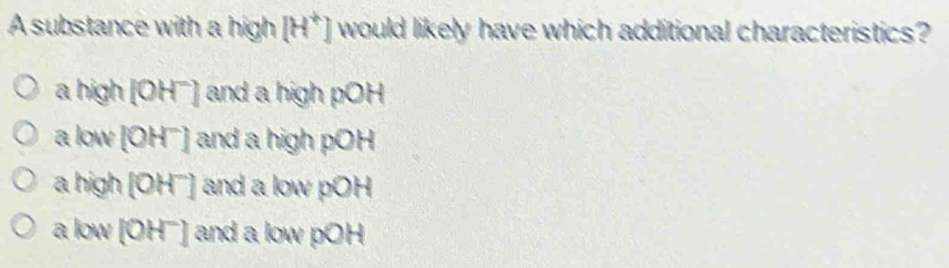 A substance with a high [H^+] would likely have which additional characteristics?
a high [OH¯] and a high pOH
a low [OH¯] and a high pOH
a high [OH7] and a low pOH
a low [OH'] and a low pOH