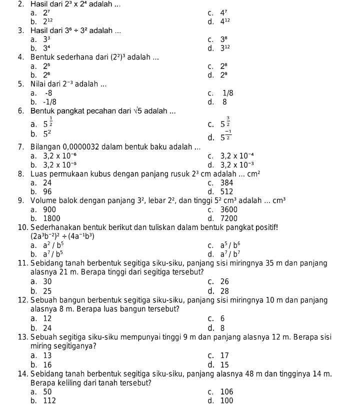 Hasil dari 2^3* 2^4 adalah ...
a. 2^7 C. 4^7
b. 2^(12) d. 4^(12)
3. Hasil dari 3^6/ 3^2 adalah ...
a. 3^3 C. 3^8
b. 3^4 d. 3^(12)
4. Bentuk sederhana dari (2^2)^3 adalah ...
a. 2^5 C. 2^8
b. 2^6 d. 2^9
5. Nilai dari 2^(-3) adalah ...
a. -8 c. 1/8
b. -1/8 d. 8
6. Bentuk pangkat pecahan dari sqrt(5) adalah ...
a. 5^(frac 1)2 5^(frac 3)2
C.
b. 5^2
d. 5^(frac -1)2
7. Bilangan 0,0000032 dalam bentuk baku adalah ...
a. 3,2* 10^(-6) C. 3,2* 10^(-4)
b. 3,2* 10^(-5) d. 3,2* 10^(-3)
8. Luas permukaan kubus dengan panjang rusuk 2^3 cm adalah ... cm^2
a. 24 c. 384
b. 96 d. 512
9. Volume balok dengan panjang 3^2 , lebar 2^2 , dan tinggi 5^2cm^3 adalah ... cm^3
a. 900 c. 3600
b. 1800 d. 7200
10. Sederhanakan bentuk berikut dan tuliskan dalam bentuk pangkat positif!
(2a^3b^(-2))^2/ (4a^(-1)b^3)
a. a^2/b^5 C. a^5/b^6
b. a^7/b^5 d. a^7/b^7
11. Sebidang tanah berbentuk segitiga siku-siku, panjang sisi miringnya 35 m dan panjang
alasnya 21 m. Berapa tinggi dari segitiga tersebut?
a. 30 C. 26
b. 25 d. 28
12. Sebuah bangun berbentuk segitiga siku-siku, panjang sisi miringnya 10 m dan panjang
alasnya 8 m. Berapa luas bangun tersebut?
a.12 C. 6
b. 24 d.8
13. Sebuah segitiga siku-siku mempunyai tinggi 9 m dan panjang alasnya 12 m. Berapa sisi
miring segitiganya?
a. 13 C. 17
b. 16 d. 15
14. Sebidang tanah berbentuk segitiga siku-siku, panjang alasnya 48 m dan tingginya 14 m.
Berapa keliling dari tanah tersebut?
a. 50 C. 106
b. 112 d. 100