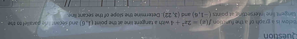 Question 
Below is a graph of a the function f(x)=2x^2+4 with a tangent line at the point (1,6) and secant line parallel to the 
tangent line intersecting at points (-1,6) and (3,22). Determine the slope of the secant line.