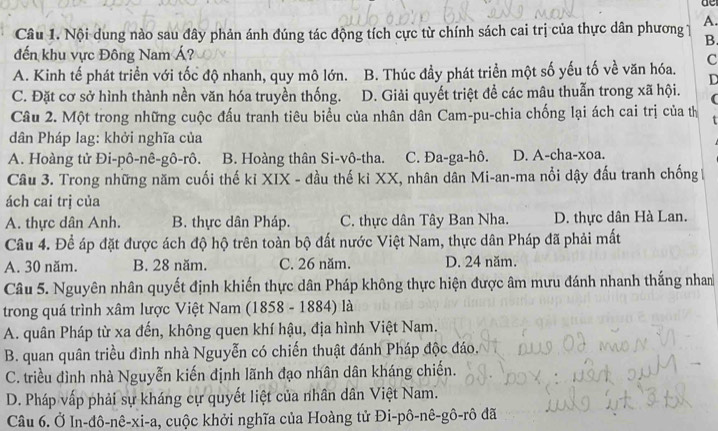 Nội dung nào sau đây phản ánh đúng tác động tích cực từ chính sách cai trị của thực dân phương 1 A.
B.
đến khu vực Đông Nam Á?
A. Kinh tế phát triển với tốc độ nhanh, quy mô lớn. B. Thúc đầy phát triển một số yếu tố về văn hóa. C
D
C. Đặt cơ sở hình thành nền văn hóa truyền thống. D. Giải quyết triệt để các mâu thuẫn trong xã hội. (
Câu 2. Một trong những cuộc đấu tranh tiêu biểu của nhân dân Cam-pu-chia chống lại ách cai trị của thị
dân Pháp lag: khởi nghĩa của
A. Hoàng tử Đi-pô-nê-gô-rô. B. Hoàng thân Si-vô-tha. C. Đa-ga-hô. D. A-cha-xoa.
Câu 3. Trong những năm cuối thế kỉ XIX - đầu thế kỉ XX, nhân dân Mi-an-ma nổi dậy đấu tranh chống 1
ách cai trị của
A. thực dân Anh. B. thực dân Pháp. C. thực dân Tây Ban Nha. D. thực dân Hà Lan.
Câu 4. Để áp đặt được ách độ hộ trên toàn bộ đất nước Việt Nam, thực dân Pháp đã phải mất
A. 30 năm. B. 28 năm. C. 26 năm. D. 24 năm.
Câu 5. Nguyên nhân quyết định khiến thực dân Pháp không thực hiện được âm mưu đánh nhanh thắng nham
trong quá trình xâm lược Việt Nam (1858 - 1884) là
A. quân Pháp từ xa đến, không quen khí hậu, địa hình Việt Nam.
B. quan quân triều đình nhà Nguyễn có chiến thuật đánh Pháp độc đáo.
C. triều đình nhà Nguyễn kiến định lãnh đạo nhân dân kháng chiến.
D. Pháp vấp phải sự kháng cự quyết liệt của nhân dân Việt Nam.
Câu 6. Ở In-đô-nê-xi-a 4, cuộc khởi nghĩa của Hoàng tử Đi-pô-nê-gô-rô đã