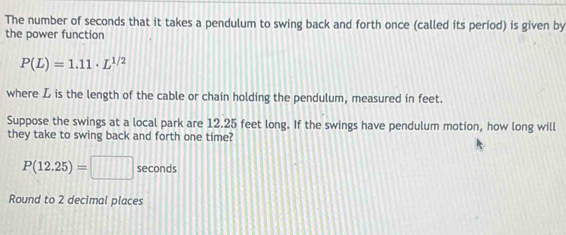 The number of seconds that it takes a pendulum to swing back and forth once (called its period) is given by 
the power function
P(L)=1.11· L^(1/2)
where L is the length of the cable or chain holding the pendulum, measured in feet. 
Suppose the swings at a local park are 12.25 feet long. If the swings have pendulum motion, how long will 
they take to swing back and forth one time?
P(12.25)=□ seconds
Round to 2 decimal places