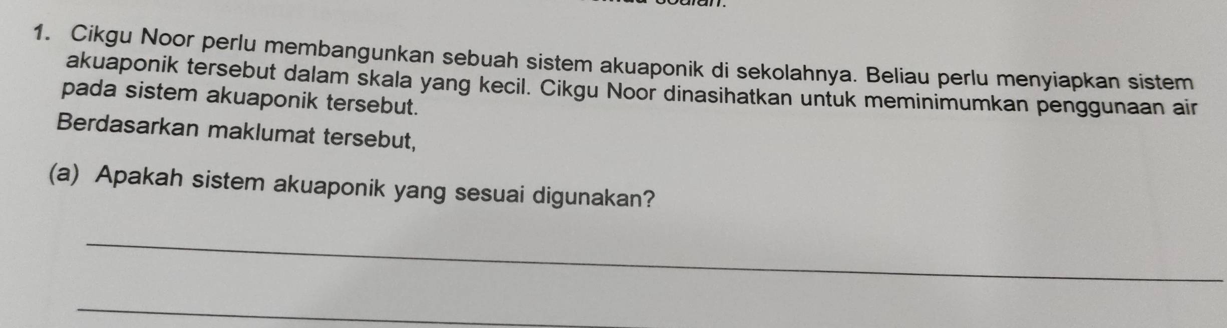 Cikgu Noor perlu membangunkan sebuah sistem akuaponik di sekolahnya. Beliau perlu menyiapkan sistem 
akuaponik tersebut dalam skala yang kecil. Cikgu Noor dinasihatkan untuk meminimumkan penggunaan air 
pada sistem akuaponik tersebut. 
Berdasarkan maklumat tersebut, 
(a) Apakah sistem akuaponik yang sesuai digunakan? 
_ 
_