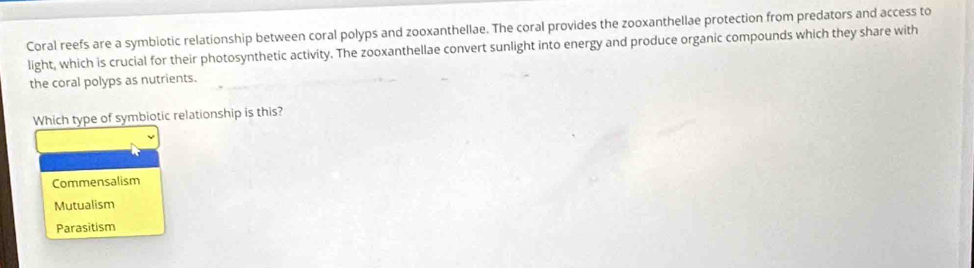 Coral reefs are a symbiotic relationship between coral polyps and zooxanthellae. The coral provides the zooxanthellae protection from predators and access to
light, which is crucial for their photosynthetic activity. The zooxanthellae convert sunlight into energy and produce organic compounds which they share with
the coral polyps as nutrients.
Which type of symbiotic relationship is this?
Commensalism
Mutualism
Parasitism