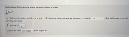 Use the integral Test to detennine whether the saries converges or diverges
sumlimits _n2ne^(i=1)^n
utlimallely decreasing ) Let If be the function satistying f(n)=a , for all n ≥ 1. The function is psitive, continuous, and decreasing on the intervel CM Erter the full interval on which f is
∈t _1^af(x)dx=□
Therafore the series converges - , by the Intlegnal Test.