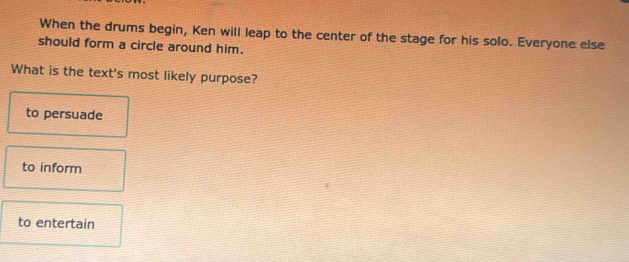 When the drums begin, Ken will leap to the center of the stage for his solo. Everyone else
should form a circle around him.
What is the text's most likely purpose?
to persuade
to inform
to entertain