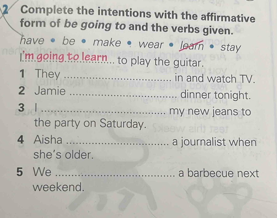 Complete the intentions with the affirmative 
form of be going to and the verbs given. 
have · be • make • wear • learn stay 
I'm going to learn... to play the guitar. 
1 They _in and watch TV. 
2 Jamie _dinner tonight. 
3 _ 
my new jeans to 
the party on Saturday. 
4 Aisha _a journalist when 
she’s older. 
5 We _a barbecue next 
weekend.