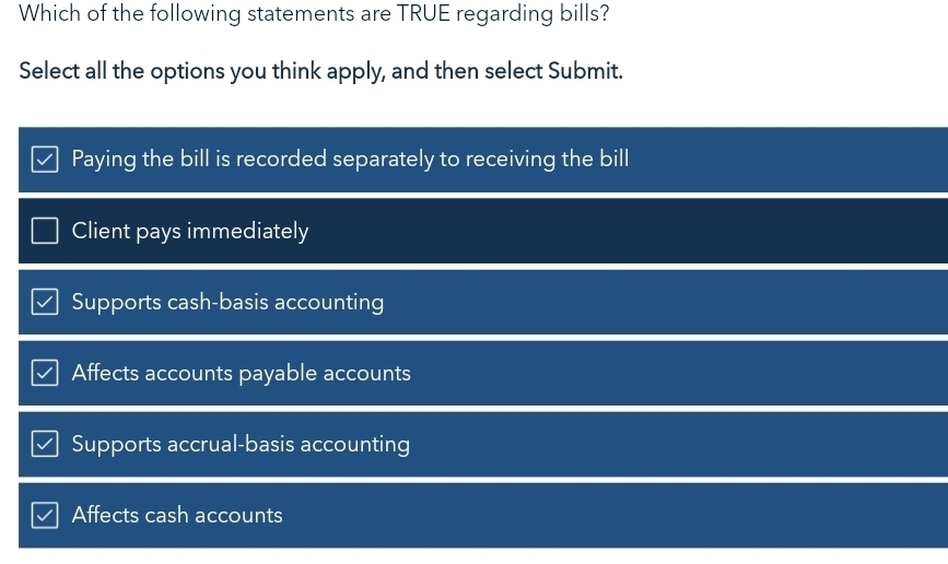 Which of the following statements are TRUE regarding bills?
Select all the options you think apply, and then select Submit.
Paying the bill is recorded separately to receiving the bill
Client pays immediately
Supports cash-basis accounting
Affects accounts payable accounts
Supports accrual-basis accounting
Affects cash accounts