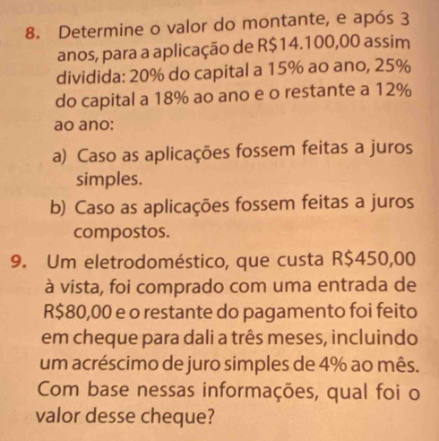 Determine o valor do montante, e após 3
anos, para a aplicação de R$14.100,00 assim
dividida: 20% do capital a 15% ao ano, 25%
do capital a 18% ao ano e o restante a 12%
ao ano:
a) Caso as aplicações fossem feitas a juros
simples.
b) Caso as aplicações fossem feitas a juros
compostos.
9. Um eletrodoméstico, que custa R$450,00
à vista, foi comprado com uma entrada de
R$80,00 e o restante do pagamento foi feito
em cheque para dali a três meses, incluindo
um acréscimo de juro simples de 4% ao mês.
Com base nessas informações, qual foi o
valor desse cheque?