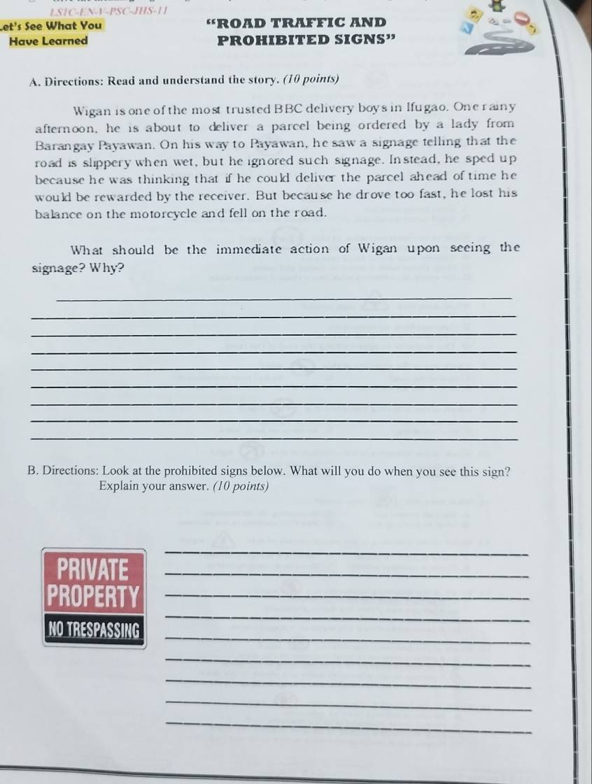LS1C-EN-V-PSC-JHS-11 
Let's See What You a FROAD TRAFFIC AND 
Have Learned PROHIBITED SIGNS” 
A. Directions: Read and understand the story. (10 points) 
Wigan is one of the most trusted BBC delivery boys in Ifugao. One r ainy 
afternoon, he is about to deliver a parcel being ordered by a lady from 
Barangay Payawan. On his way to Payawan, he saw a signage telling that the 
road is slippery when wet, but he ignored such signage. In stead, he sped up 
because he was thinking that if he could deliver the parcel ahead of time he 
would be rewarded by the receiver. But because he drove too fast, he lost his 
balance on the motorcycle and fell on the road. 
What should be the immediate action of Wigan upon seeing the 
signage? Why? 
_ 
_ 
_ 
_ 
_ 
_ 
_ 
_ 
_ 
B. Directions: Look at the prohibited signs below. What will you do when you see this sign? 
Explain your answer. (10 points) 
_ 
PRIVATE_ 
PROPERTY_ 
NO TRESPASSING_ 
_ 
_ 
_ 
_ 
_