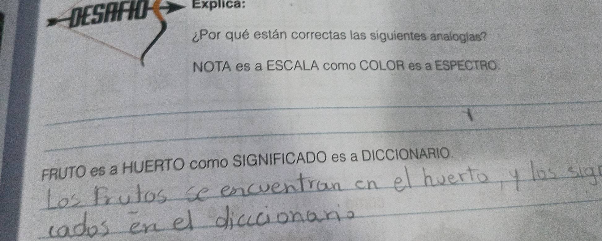 DESAFIO 
Explica: 
¿Por qué están correctas las siguientes analogías? 
NOTA es a ESCALA como COLOR es a ESPECTRO. 
_ 
_ 
_ 
FRUTO es a HUERTO como SIGNIFICADO es a DICCIONARIO. 
_