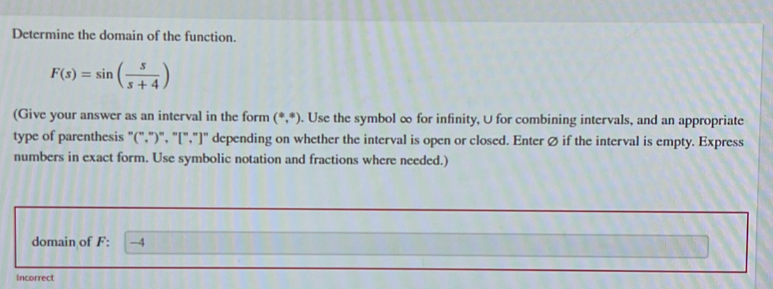 Determine the domain of the function.
F(s)=sin ( s/s+4 )
(Give your answer as an interval in the form (*,*). Use the symbol ∞ for infinity, U for combining intervals, and an appropriate 
type of parenthesis "(",")", "[","]" depending on whether the interval is open or closed. Enter Ø if the interval is empty. Express 
numbers in exact form. Use symbolic notation and fractions where needed.) 
domain of F : -4
Incorrect