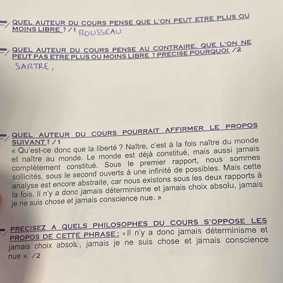 quel auteur du cours pense que l'on peut etre plus ou 
MOINS LIBRE ? / 1 
quel auteur du cours pense au contraire, que l'on ne 
PEUT PAS ETRE PLUS OU MOINS LIBRE ? PRECISE POURQUOI /2 
quel auteur du cours pourrait affirmer le propos 
SUIVANT ? / 1 
« Qu'est-ce donc que la liberté ? Naître, c'est à la fois naître du monde 
et naître au monde. Le monde est déjà constitué, mais aussi jamais 
complètement constitué. Sous le premier rapport, nous sommes 
sollicités, sous le second ouverts à une infinité de possibles. Mais cette 
analyse est encore abstraite, car nous existons sous les deux rapports à 
la fois. Il n'y a donc jamais déterminisme et jamais choix absolu, jamais 
je ne suis chose et jamais conscience nue. » 
precisez a quels philosophes du cours s'oppose les 
PROPOS DE CETTE PHRASE : «Il n'y a donc jamais déterminisme et 
jamais choix absol⊥, jamais je ne suis chose et jamais conscience 
nue ». /2