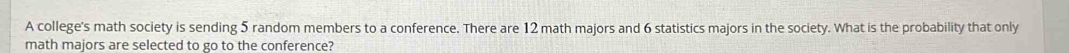 A college's math society is sending 5 random members to a conference. There are 12 math majors and 6 statistics majors in the society. What is the probability that only 
math majors are selected to go to the conference?