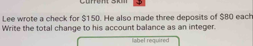 Cürrent Ski 
Lee wrote a check for $150. He also made three deposits of $80 each 
Write the total change to his account balance as an integer. 
label required