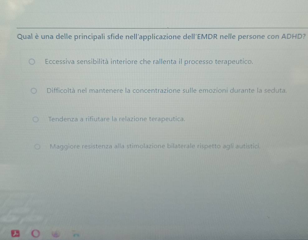 Qual è una delle principali sfide nell’applicazione dell’EMDR nelle persone con ADHD?
Eccessiva sensibilità interiore che rallenta il processo terapeutico.
Difficoltà nel mantenere la concentrazione sulle emozioni durante la seduta.
Tendenza a rifiutare la relazione terapeutica.
Maggiore resistenza alla stimolazione bilaterale rispetto agli autistici.