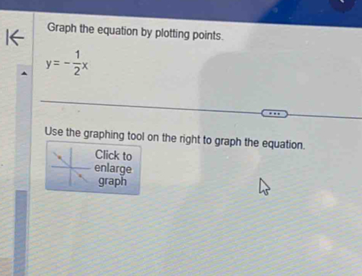 Graph the equation by plotting points.
y=- 1/2 x
Use the graphing tool on the right to graph the equation. 
Click to 
enlarge 
graph