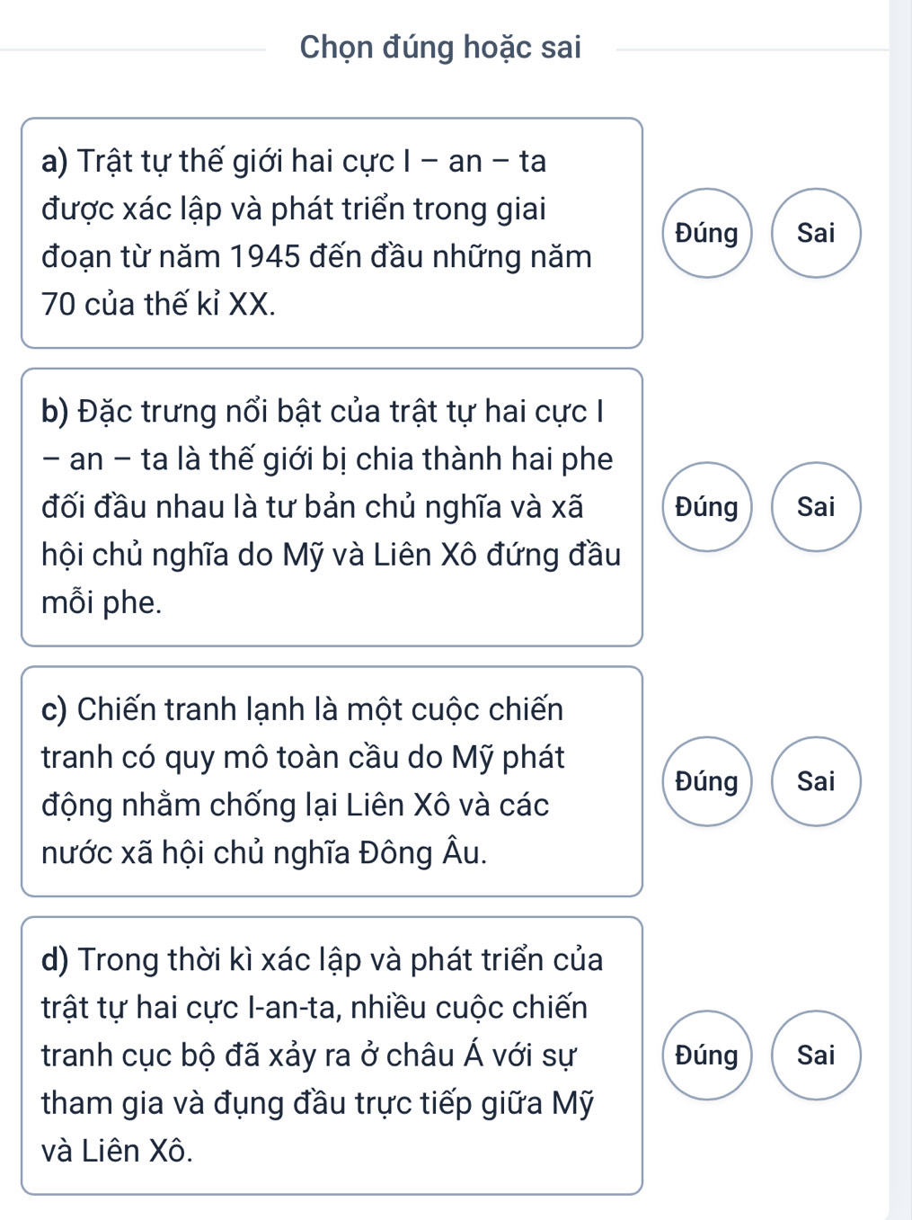 Chọn đúng hoặc sai
a) Trật tự thế giới hai cực I - an - ta
được xác lập và phát triển trong giai
Đúng Sai
đoạn từ năm 1945 đến đầu những năm
70 của thế kỉ XX.
b) Đặc trưng nổi bật của trật tự hai cực I
- an - ta là thế giới bị chia thành hai phe
đối đầu nhau là tư bản chủ nghĩa và xã Đúng Sai
hội chủ nghĩa do Mỹ và Liên Xô đứng đầu
mỗi phe.
c) Chiến tranh lạnh là một cuộc chiến
tranh có quy mô toàn cầu do Mỹ phát
Đúng Sai
động nhằm chống lại Liên Xô và các
nước xã hội chủ nghĩa Đông Âu.
d) Trong thời kì xác lập và phát triển của
trật tự hai cực I-an-ta, nhiều cuộc chiến
tranh cục bộ đã xảy ra ở châu Á với sự Đúng Sai
tham gia và đụng đầu trực tiếp giữa Mỹ
và Liên Xô.