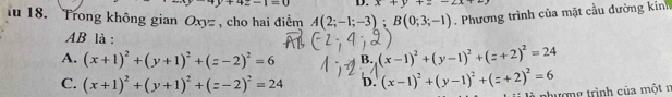 +4z-1=0 D. x+y+z-2x+
u 18. Trong không gian Oxyz , cho hai điểm A(2;-1;-3); B(0;3;-1). Phương trình của mặt cầu đường kính
AB là :
A. (x+1)^2+(y+1)^2+(z-2)^2=6 B. (x-1)^2+(y-1)^2+(z+2)^2=24
C. (x+1)^2+(y+1)^2+(z-2)^2=24 D. (x-1)^2+(y-1)^2+(z+2)^2=6
nhượng trình của một n