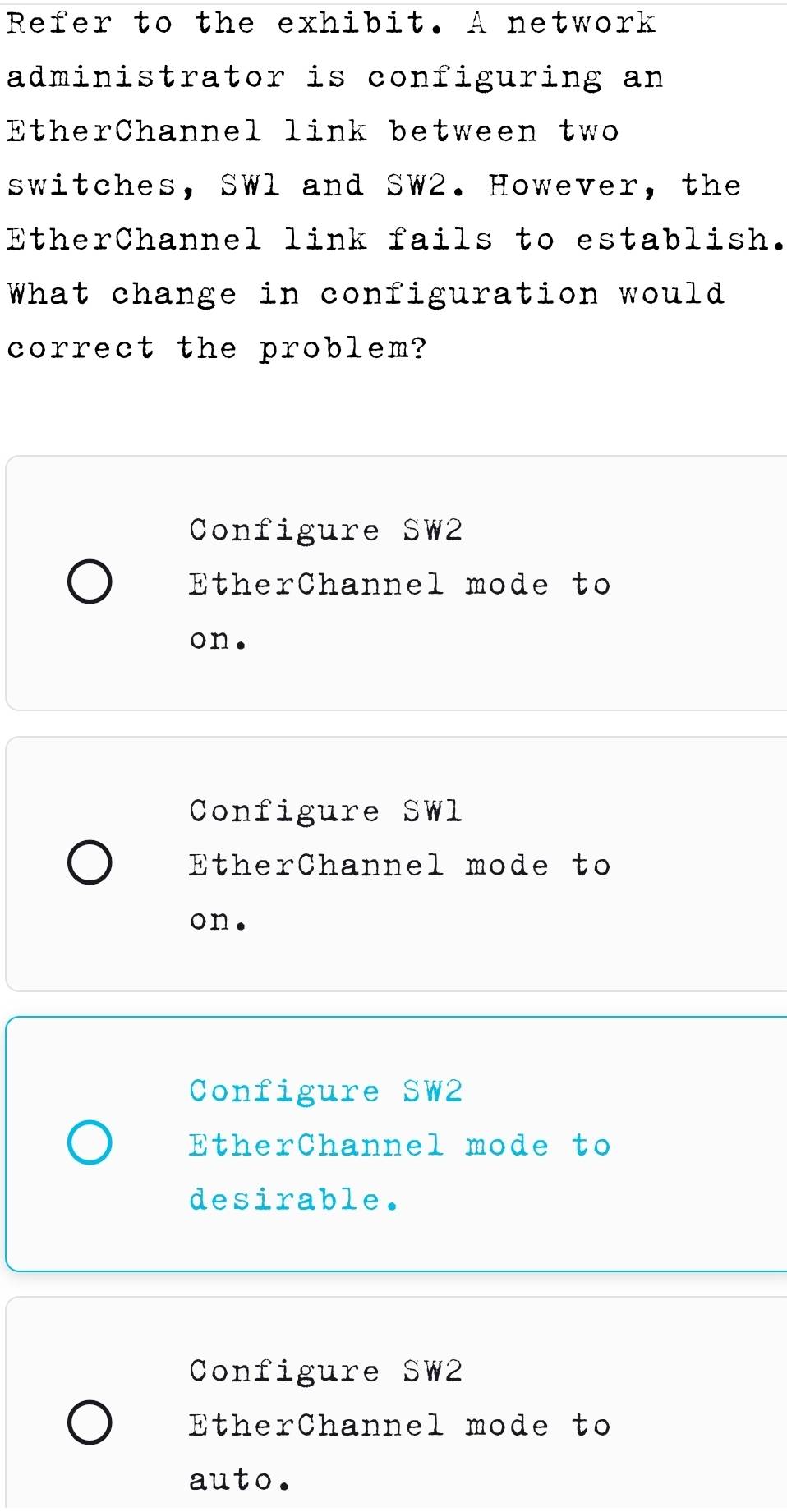 Refer to the exhibit. A network
administrator is configuring an
EtherChannel link between two
switches, SWl and SW2. However, the
EtherChannel link fails to establish.
What change in configuration would
correct the problem?
Configure SW2
EtherChannel mode to
on.
Configure SWl
EtherChannel mode to
on.
Configure SW2
EtherChannel mode to
desirable.
Configure SW2
EtherChannel mode to
auto.