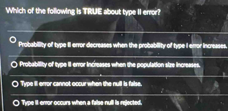 Which of the following is TRUE about type II error?
Probability of type II error decreases when the probability of type I error increases.
Probability of type II error increases when the population size increases.
Type II error cannot occur when the null is false.
Type II error occurs when a false null is rejected,