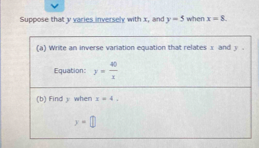 Suppose that y varies inversely with x, and y=5 when x=8. 
(a) Write an inverse variation equation that relates x and y. 
Equation: y= 40/x 
(b) Find y when x=4,
y=□