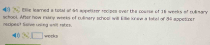 Ellie learned a total of 64 appetizer recipes over the course of 16 weeks of culinary 
school. After how many weeks of culinary school will Ellie know a total of 84 appetizer 
recipes? Solve using unit rates. 
1 3x^A□ weeks