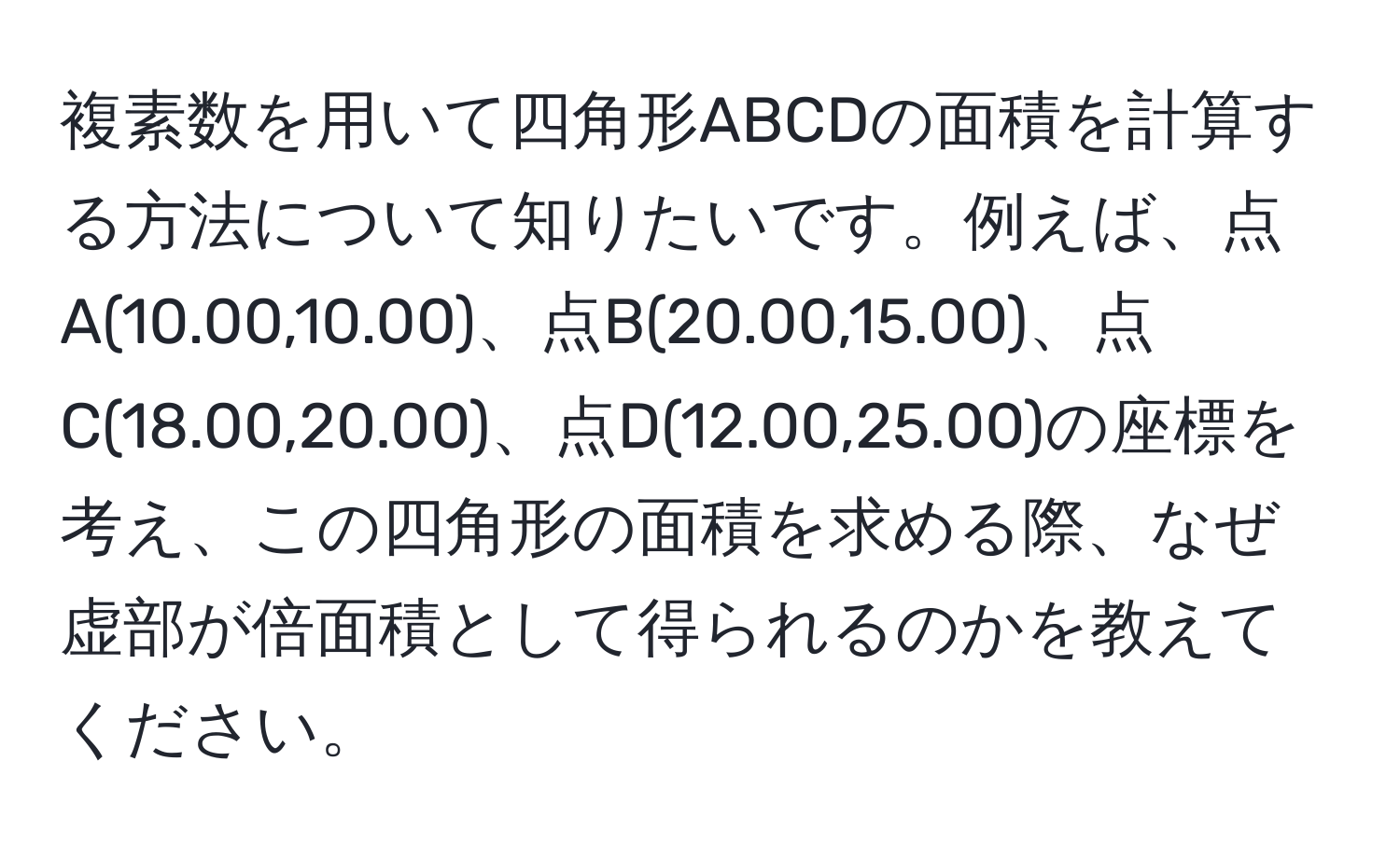 複素数を用いて四角形ABCDの面積を計算する方法について知りたいです。例えば、点A(10.00,10.00)、点B(20.00,15.00)、点C(18.00,20.00)、点D(12.00,25.00)の座標を考え、この四角形の面積を求める際、なぜ虚部が倍面積として得られるのかを教えてください。