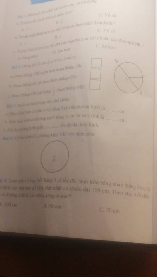 Rài 1. Khoạh vào chứ cai tược cáu trà lới dui
#. Trong một hình tròn có máy hìm?
C. Vô số
B. 2
h. Trong một tình toc có thể về được bao nhiều bán kinh?
A. 1 C. Vô số
B. 2
,A. 1
C. bè hơn
c, Trong một hình trìa, độ dài của bản kính so với độ đài của đường kính là
A báng zhau B. ln hơn
Bài Z. Đùng ghi Đ, sai ghi S vào ở tróng
# Đoan tháng OM ngân hơn đoan thắng OK
h. Đoan tháng OI đài hơn đoạn thắng OM
c. Đoạn tháng OK dài bằng  1/2  đoạn thắng MK
Bài 3 Đin số thích bợp vào chỗ chim
Một hính trên có hán kính bảng 5 cm thì đường kính là_
cm
h. Một hàn nón có đường kinh bãng 8 cm thì bản kính là_
cm.
Độ đài đoàng kinh gáp_
lần độ dài bản kính
Bài 4 Về sin kính OL, đường kính HK vào hình tròn
3 5. L,oam xớ 4 hàng mới hàng 5 chiếc đĩa hình tròn băng nhau thăng hàng tả
a khit vào mặt bàn gỗ hình chữ nhật có chiều đài 100 cm. Theo em, mỗi chiéc
có đường kinh là bao nhiều xāng-ti-mét?
A. 100 cm B. 50 cm C. 20 cm